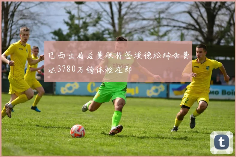 巴西出局后曼联将签埃德松转会费达3780万镑体检在即