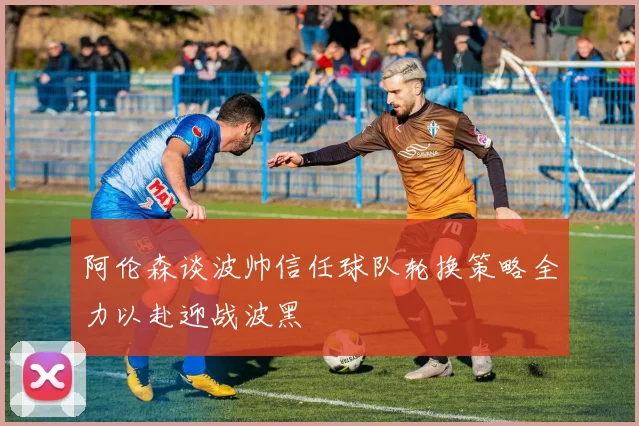 阿伦森谈波帅信任球队轮换策略全力以赴迎战波黑