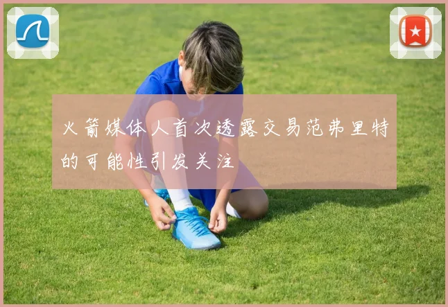火箭媒体人首次透露交易范弗里特的可能性引发关注
