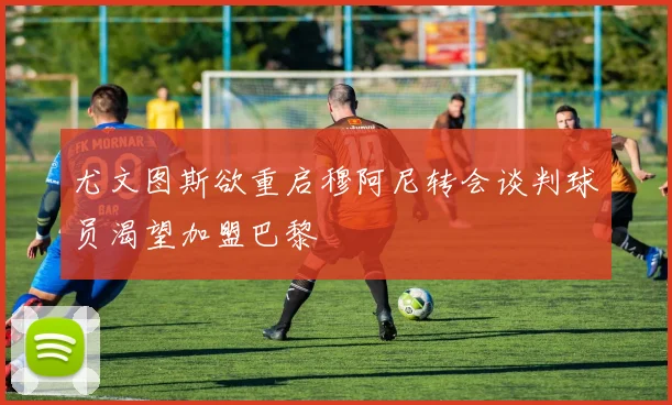 尤文图斯欲重启穆阿尼转会谈判球员渴望加盟巴黎