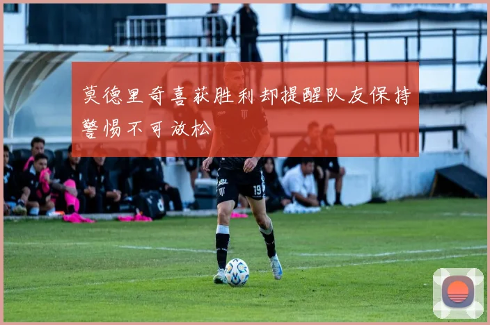 莫德里奇喜获胜利却提醒队友保持警惕不可放松