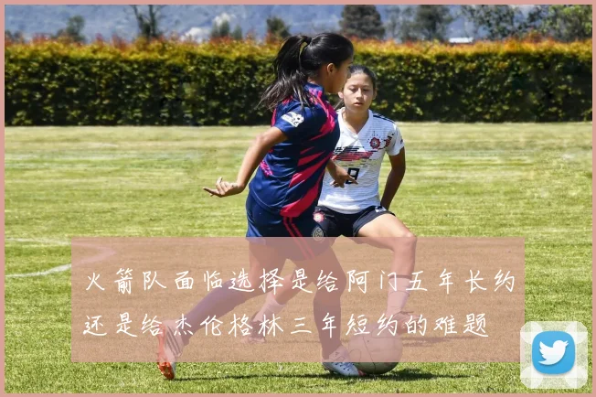 火箭队面临选择是给阿门五年长约还是给杰伦格林三年短约的难题