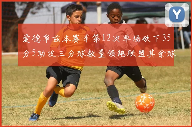 爱德华兹本赛季第12次单场砍下35分5助攻三分球数量领跑联盟其余球员最多仅8次