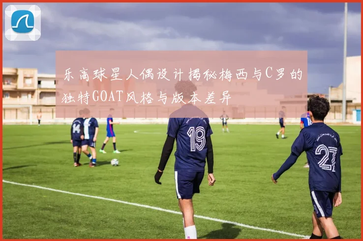 乐高球星人偶设计揭秘梅西与C罗的独特GOAT风格与版本差异