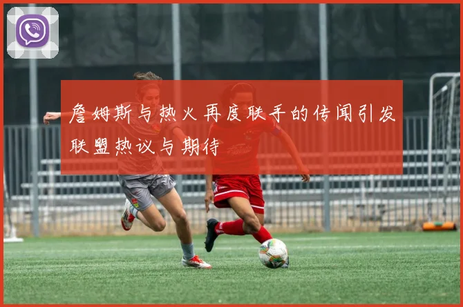 詹姆斯与热火再度联手的传闻引发联盟热议与期待